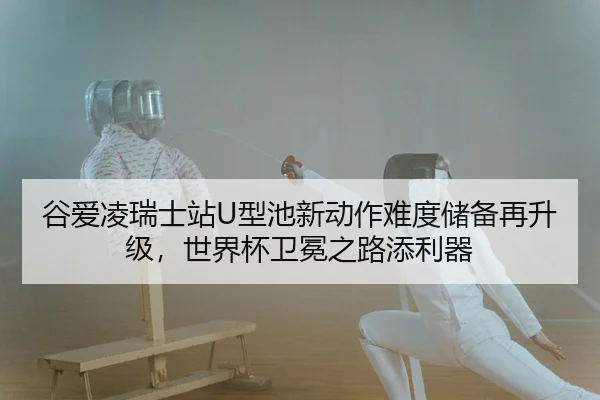 谷爱凌瑞士站U型池新动作难度储备再升级，世界杯卫冕之路添利器